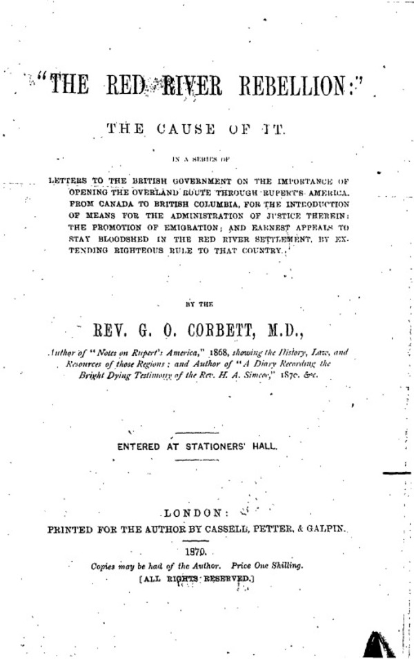 Original title:  Peel 556: Corbett, Griffith Owen (fl.1851-1904) [info]. The Red River Rebellion: The cause of it: In a series of letters to the British Government on the importance of opening the overland route through Rupert's America from Canada to British Columbia, for the introduction of means for the administration of justice therein, the promotion of emigration, and earnest appeals to stop bloodshed in the Red River Settlement, by extending righteous rule to that country. London: Printed for the author by Cassell, Petter & Galpin, 1870.
Peel's Prairie Provinces, from the University of Alberta Libraries: http://peel.library.ualberta.ca/bibliography/556/5.html 